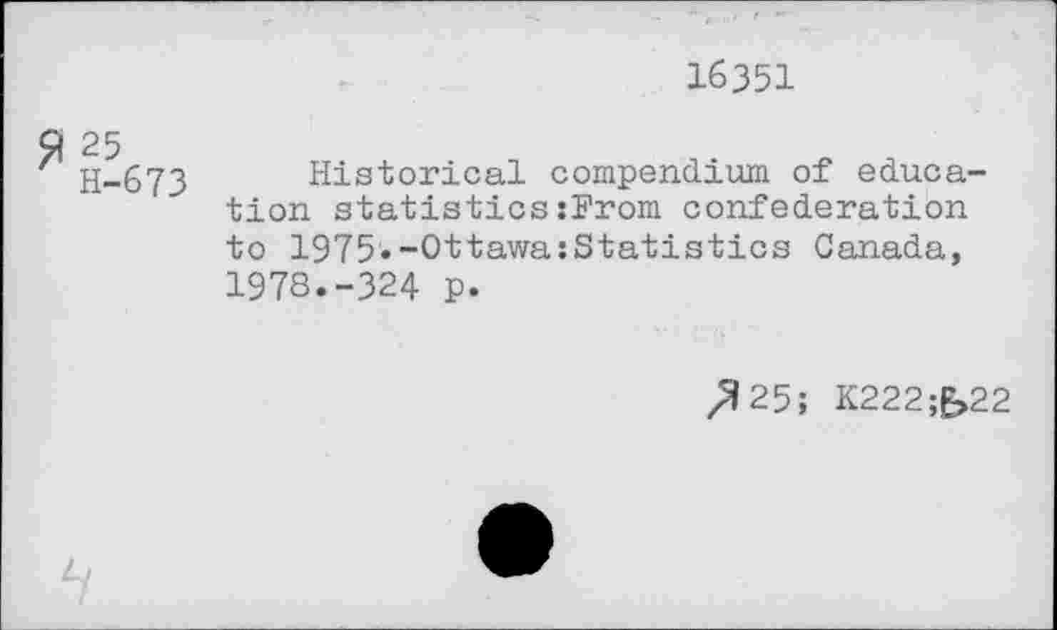 ﻿16351
£ 25
H-673
Historical compendium of education statistics:From confederation to 1975.-Ottawa:Statistics Canada, 1978.-324 p.
/?25; K222;£>22